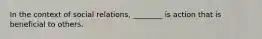 In the context of social relations, ________ is action that is beneficial to others.