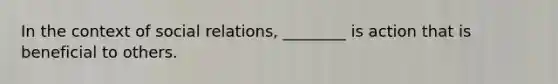 In the context of social relations, ________ is action that is beneficial to others.