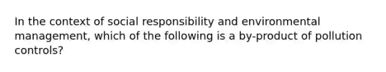 In the context of social responsibility and environmental management, which of the following is a by-product of pollution controls?