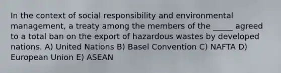 In the context of social responsibility and environmental management, a treaty among the members of the _____ agreed to a total ban on the export of hazardous wastes by developed nations. A) United Nations B) Basel Convention C) NAFTA D) European Union E) ASEAN