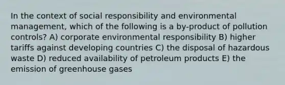 In the context of social responsibility and environmental management, which of the following is a by-product of pollution controls? A) corporate environmental responsibility B) higher tariffs against developing countries C) the disposal of hazardous waste D) reduced availability of petroleum products E) the emission of greenhouse gases