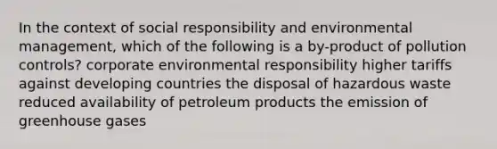 In the context of social responsibility and environmental management, which of the following is a by-product of pollution controls? corporate environmental responsibility higher tariffs against developing countries the disposal of hazardous waste reduced availability of petroleum products the emission of greenhouse gases