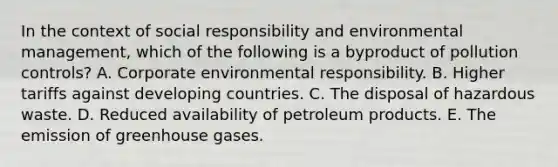 In the context of social responsibility and environmental management, which of the following is a byproduct of pollution controls? A. Corporate environmental responsibility. B. Higher tariffs against developing countries. C. The disposal of hazardous waste. D. Reduced availability of petroleum products. E. The emission of greenhouse gases.