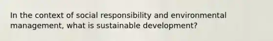 In the context of social responsibility and environmental management, what is sustainable development?