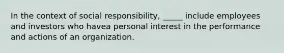 In the context of social responsibility, _____ include employees and investors who havea personal interest in the performance and actions of an organization.