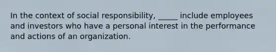 In the context of social responsibility, _____ include employees and investors who have a personal interest in the performance and actions of an organization.