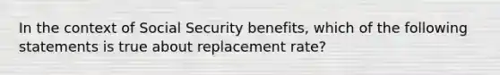 In the context of Social Security benefits, which of the following statements is true about replacement rate?