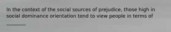 In the context of the social sources of prejudice, those high in social dominance orientation tend to view people in terms of ________
