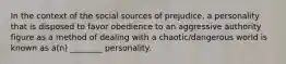 In the context of the social sources of prejudice, a personality that is disposed to favor obedience to an aggressive authority figure as a method of dealing with a chaotic/dangerous world is known as a(n) ________ personality.