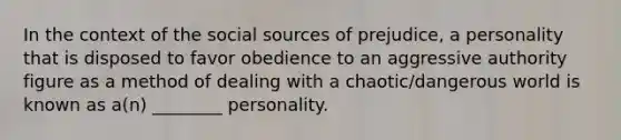 In the context of the social sources of prejudice, a personality that is disposed to favor obedience to an aggressive authority figure as a method of dealing with a chaotic/dangerous world is known as a(n) ________ personality.