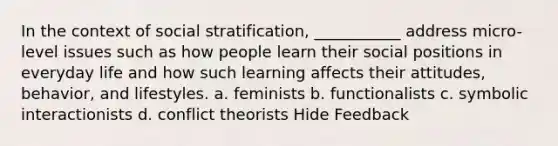 In the context of social stratification, ___________ address micro-level issues such as how people learn their social positions in everyday life and how such learning affects their attitudes, behavior, and lifestyles. a. feminists b. functionalists c. symbolic interactionists d. conflict theorists Hide Feedback