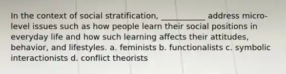 In the context of social stratification, ___________ address micro-level issues such as how people learn their social positions in everyday life and how such learning affects their attitudes, behavior, and lifestyles. a. feminists b. functionalists c. symbolic interactionists d. conflict theorists