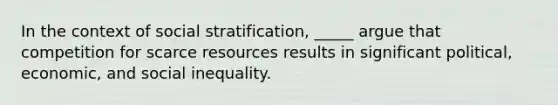 In the context of social stratification, _____ argue that competition for scarce resources results in significant political, economic, and social inequality.