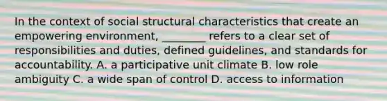 In the context of social structural characteristics that create an empowering environment, ________ refers to a clear set of responsibilities and duties, defined guidelines, and standards for accountability. A. a participative unit climate B. low role ambiguity C. a wide span of control D. access to information