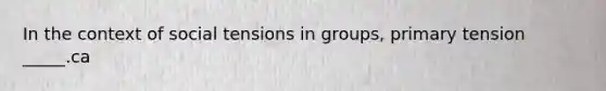 In the context of social tensions in groups, primary tension _____.ca