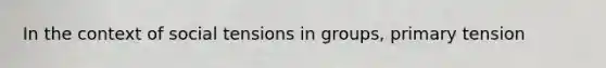 In the context of social tensions in groups, primary tension