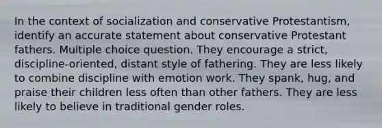 In the context of socialization and conservative Protestantism, identify an accurate statement about conservative Protestant fathers. Multiple choice question. They encourage a strict, discipline-oriented, distant style of fathering. They are less likely to combine discipline with emotion work. They spank, hug, and praise their children less often than other fathers. They are less likely to believe in traditional gender roles.