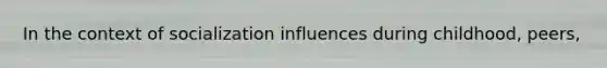 In the context of socialization influences during childhood, peers,