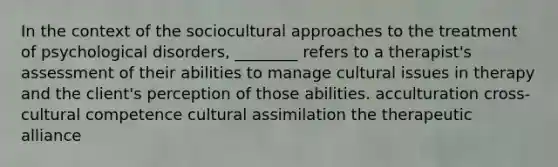 In the context of the sociocultural approaches to the treatment of psychological disorders, ________ refers to a therapist's assessment of their abilities to manage cultural issues in therapy and the client's perception of those abilities. acculturation cross-cultural competence cultural assimilation the therapeutic alliance