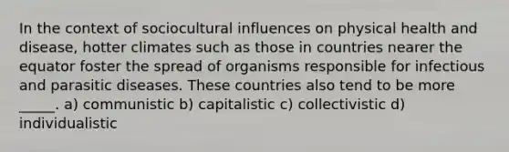 In the context of sociocultural influences on physical health and disease, hotter climates such as those in countries nearer the equator foster the spread of organisms responsible for infectious and parasitic diseases. These countries also tend to be more _____. a) communistic b) capitalistic c) collectivistic d) individualistic