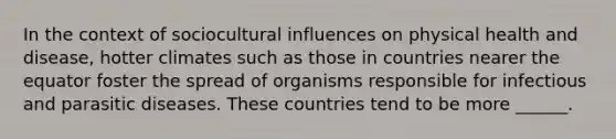 In the context of sociocultural influences on physical health and disease, hotter climates such as those in countries nearer the equator foster the spread of organisms responsible for infectious and parasitic diseases. These countries tend to be more ______.