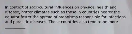 In context of sociocultural influences on physical health and disease, hotter climates such as those in countries nearer the equator foster the spread of organisms responsible for infections and parasitic diseases. These countries also tend to be more ___________.