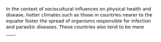 In the context of sociocultural influences on physical health and disease, hotter climates such as those in countries nearer to the equator foster the spread of organisms responsible for infection and parasitic diseases. These countries also tend to be more ____.