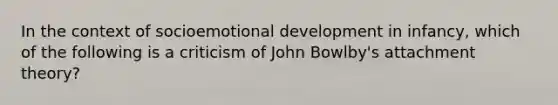 In the context of socioemotional development in infancy, which of the following is a criticism of John Bowlby's attachment theory?