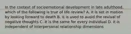 In the context of socioemotional development in late adulthood, which of the following is true of life review? A. It is set in motion by looking forward to death B. It is used to avoid the revival of negative thoughts C. It is the same for every individual D. It is independent of interpersonal relationship dimensions