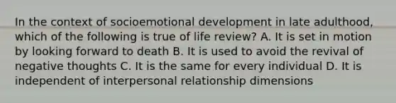 In the context of socioemotional development in late adulthood, which of the following is true of life review? A. It is set in motion by looking forward to death B. It is used to avoid the revival of negative thoughts C. It is the same for every individual D. It is independent of interpersonal relationship dimensions