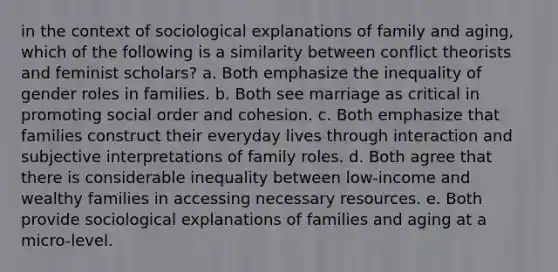 in the context of sociological explanations of family and aging, which of the following is a similarity between conflict theorists and feminist scholars? a. Both emphasize the inequality of gender roles in families. b. Both see marriage as critical in promoting social order and cohesion. c. Both emphasize that families construct their everyday lives through interaction and subjective interpretations of family roles. d. Both agree that there is considerable inequality between low-income and wealthy families in accessing necessary resources. e. Both provide sociological explanations of families and aging at a micro-level.