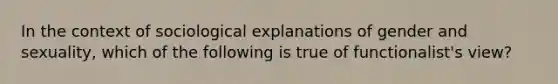 In the context of sociological explanations of gender and sexuality, which of the following is true of functionalist's view?