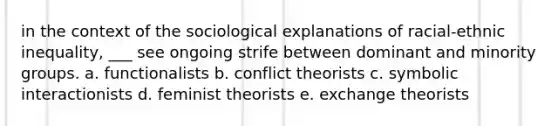 in the context of the sociological explanations of racial-ethnic inequality, ___ see ongoing strife between dominant and minority groups. a. functionalists b. conflict theorists c. symbolic interactionists d. feminist theorists e. exchange theorists