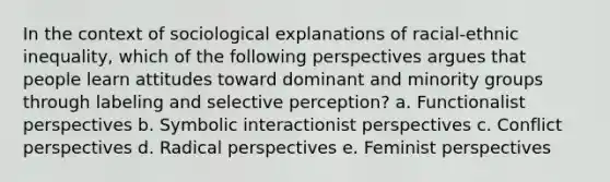 In the context of sociological explanations of racial-ethnic inequality, which of the following perspectives argues that people learn attitudes toward dominant and minority groups through labeling and selective perception? a. Functionalist perspectives b. Symbolic interactionist perspectives c. Conflict perspectives d. Radical perspectives e. Feminist perspectives