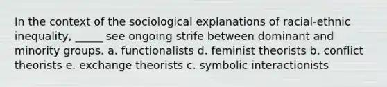 In the context of the sociological explanations of racial-ethnic inequality, _____ see ongoing strife between dominant and minority groups. a. functionalists d. feminist theorists b. conflict theorists e. exchange theorists c. symbolic interactionists