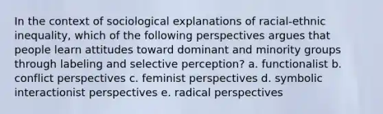 In the context of sociological explanations of racial-ethnic inequality, which of the following perspectives argues that people learn attitudes toward dominant and minority groups through labeling and selective perception? a. functionalist b. conflict perspectives c. feminist perspectives d. symbolic interactionist perspectives e. radical perspectives