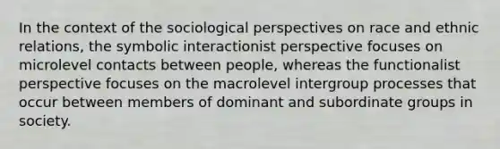 In the context of the sociological perspectives on race and ethnic relations, the symbolic interactionist perspective focuses on microlevel contacts between people, whereas the functionalist perspective focuses on the macrolevel intergroup processes that occur between members of dominant and subordinate groups in society.