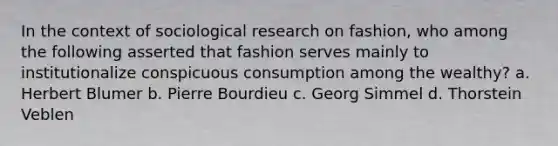 In the context of sociological research on fashion, who among the following asserted that fashion serves mainly to institutionalize conspicuous consumption among the wealthy? a. Herbert Blumer b. Pierre Bourdieu c. Georg Simmel d. Thorstein Veblen