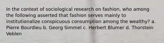 In the context of sociological research on fashion, who among the following asserted that fashion serves mainly to institutionalize conspicuous consumption among the wealthy? a. Pierre Bourdieu b. Georg Simmel c. Herbert Blumer d. Thorstein Veblen