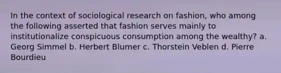 In the context of sociological research on fashion, who among the following asserted that fashion serves mainly to institutionalize conspicuous consumption among the wealthy? a. Georg Simmel b. Herbert Blumer c. Thorstein Veblen d. Pierre Bourdieu