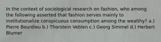 In the context of sociological research on fashion, who among the following asserted that fashion serves mainly to institutionalize conspicuous consumption among the wealthy? a.) Pierre Bourdieu b.) Thorstein Veblen c.) Georg Simmel d.) Herbert Blumer