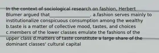 In the context of sociological research on fashion, Herbert Blumer argued that__________________. a.fashion serves mainly to institutionalize conspicuous consumption among the wealthy b.taste is a matter of collective mood, tastes, and choices c.members of the lower classes emulate the fashions of the upper class d.matters of taste constitute a large share of the dominant classes' cultural capital