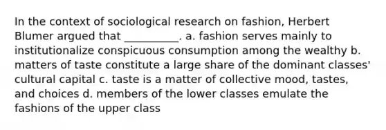 In the context of sociological research on fashion, Herbert Blumer argued that __________. a. fashion serves mainly to institutionalize conspicuous consumption among the wealthy b. matters of taste constitute a large share of the dominant classes' cultural capital c. taste is a matter of collective mood, tastes, and choices d. members of the lower classes emulate the fashions of the upper class