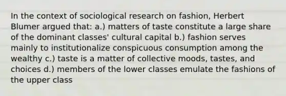 In the context of sociological research on fashion, Herbert Blumer argued that: a.) matters of taste constitute a large share of the dominant classes' cultural capital b.) fashion serves mainly to institutionalize conspicuous consumption among the wealthy c.) taste is a matter of collective moods, tastes, and choices d.) members of the lower classes emulate the fashions of the upper class