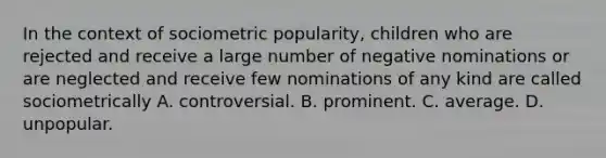 In the context of sociometric popularity, children who are rejected and receive a large number of negative nominations or are neglected and receive few nominations of any kind are called sociometrically A. controversial. B. prominent. C. average. D. unpopular.