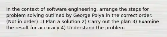 In the context of software engineering, arrange the steps for problem solving outlined by George Polya in the correct order. (Not in order) 1) Plan a solution 2) Carry out the plan 3) Examine the result for accuracy 4) Understand the problem