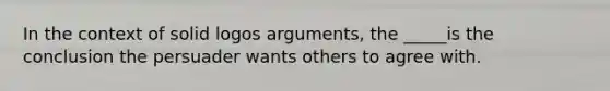 In the context of solid logos arguments, the _____is the conclusion the persuader wants others to agree with.