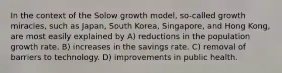 In the context of the Solow growth model, so-called growth miracles, such as Japan, South Korea, Singapore, and Hong Kong, are most easily explained by A) reductions in the population growth rate. B) increases in the savings rate. C) removal of barriers to technology. D) improvements in public health.