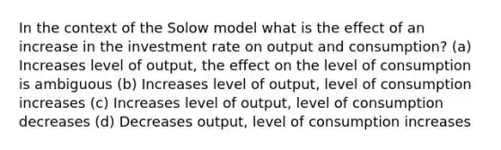 In the context of the Solow model what is the effect of an increase in the investment rate on output and consumption? (a) Increases level of output, the effect on the level of consumption is ambiguous (b) Increases level of output, level of consumption increases (c) Increases level of output, level of consumption decreases (d) Decreases output, level of consumption increases