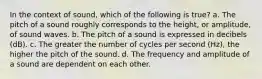 In the context of sound, which of the following is true? a. The pitch of a sound roughly corresponds to the height, or amplitude, of sound waves. b. The pitch of a sound is expressed in decibels (dB). c. The greater the number of cycles per second (Hz), the higher the pitch of the sound. d. The frequency and amplitude of a sound are dependent on each other.